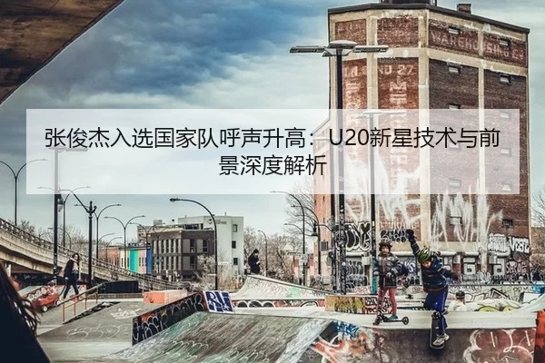 张俊杰入选国家队呼声升高：U20新星技术与前景深度解析