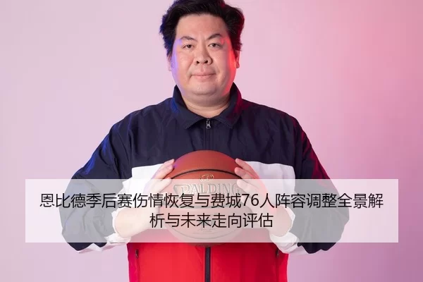 恩比德季后赛伤情恢复与费城76人阵容调整全景解析与未来走向评估