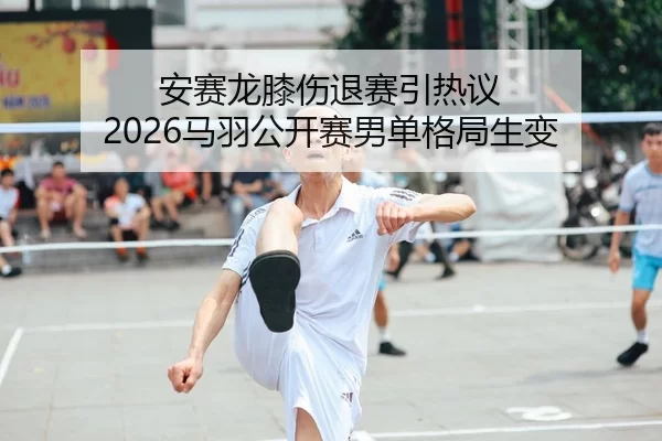 安赛龙膝伤退赛引热议 2026马羽公开赛男单格局生变